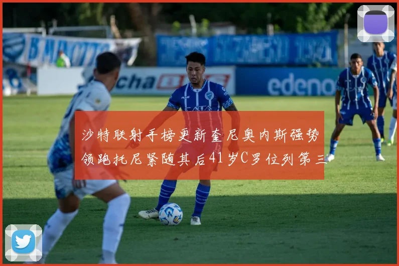 沙特联射手榜更新奎尼奥内斯强势领跑托尼紧随其后41岁C罗位列第三