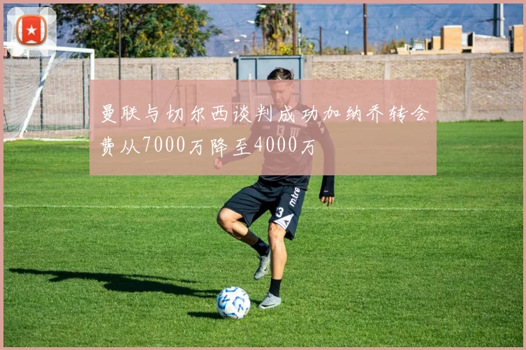 曼联与切尔西谈判成功加纳乔转会费从7000万降至4000万