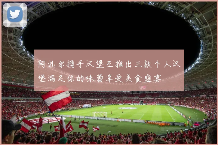 阿扎尔携手汉堡王推出三款个人汉堡满足你的味蕾享受美食盛宴