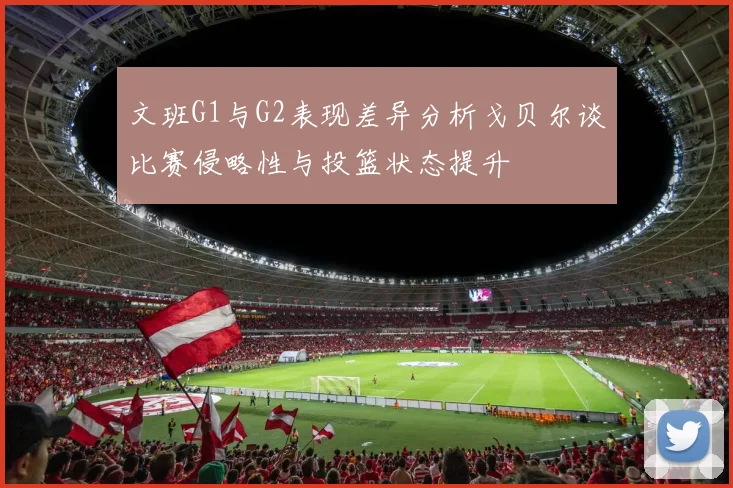 文班G1与G2表现差异分析戈贝尔谈比赛侵略性与投篮状态提升