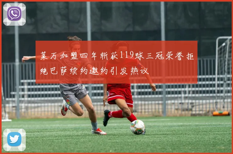 莱万加盟四年斩获119球三冠荣誉拒绝巴萨续约邀约引发热议