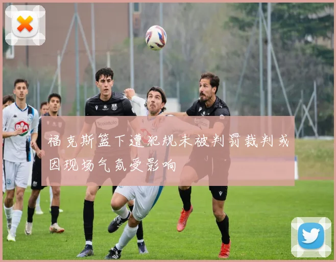 福克斯篮下遭犯规未被判罚裁判或因现场气氛受影响