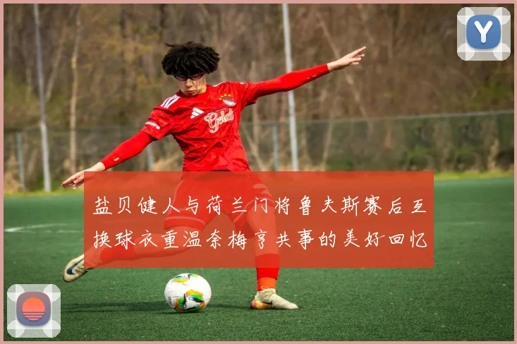 盐贝健人与荷兰门将鲁夫斯赛后互换球衣重温奈梅亨共事的美好回忆