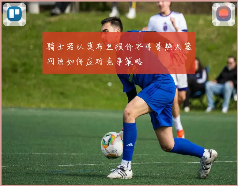 骑士若以莫布里报价字母哥热火篮网该如何应对竞争策略