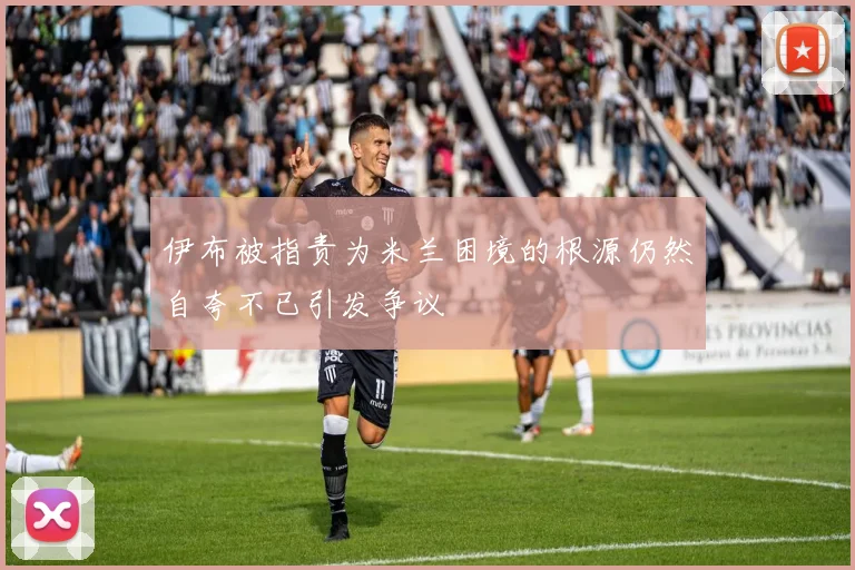 伊布被指责为米兰困境的根源仍然自夸不已引发争议
