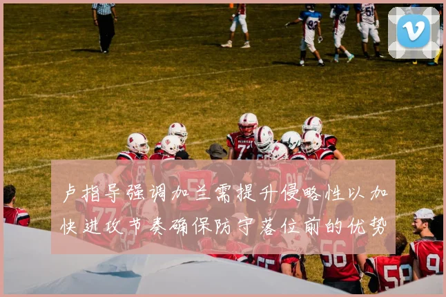 卢指导强调加兰需提升侵略性以加快进攻节奏确保防守落位前的优势