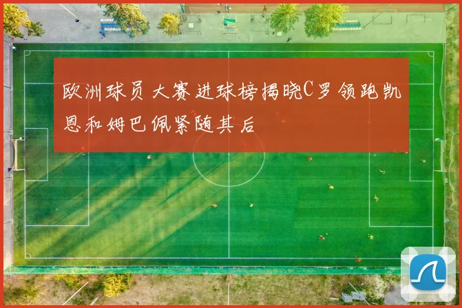 欧洲球员大赛进球榜揭晓C罗领跑凯恩和姆巴佩紧随其后