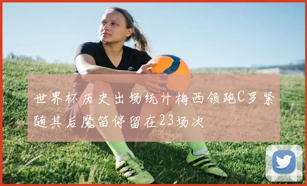 世界杯历史出场统计梅西领跑C罗紧随其后魔笛停留在23场次