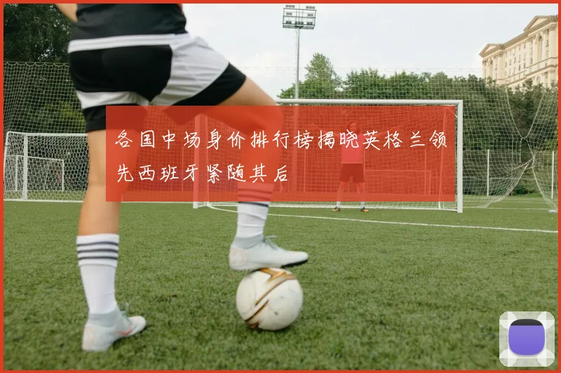 各国中场身价排行榜揭晓英格兰领先西班牙紧随其后