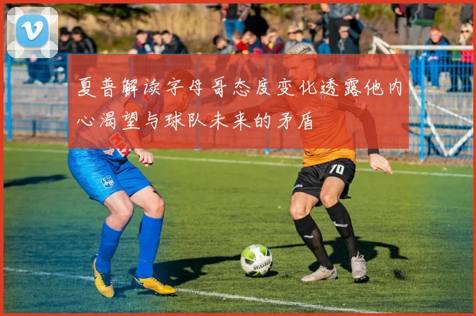 夏普解读字母哥态度变化透露他内心渴望与球队未来的矛盾