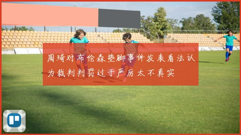 周琦对布伦森垫脚事件发表看法认为裁判判罚过于严厉太不真实