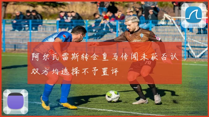 阿尔瓦雷斯转会皇马传闻未获否认双方均选择不予置评