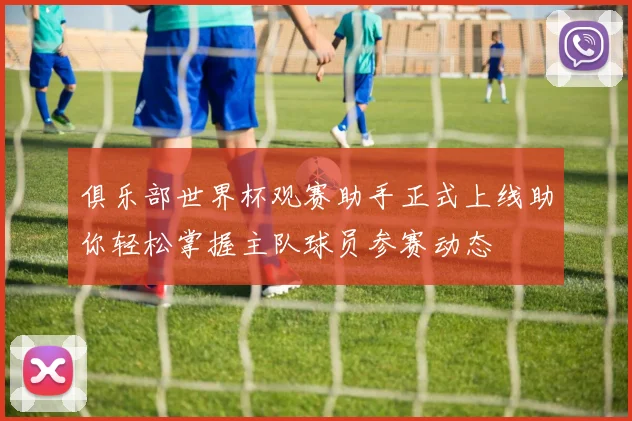 俱乐部世界杯观赛助手正式上线助你轻松掌握主队球员参赛动态
