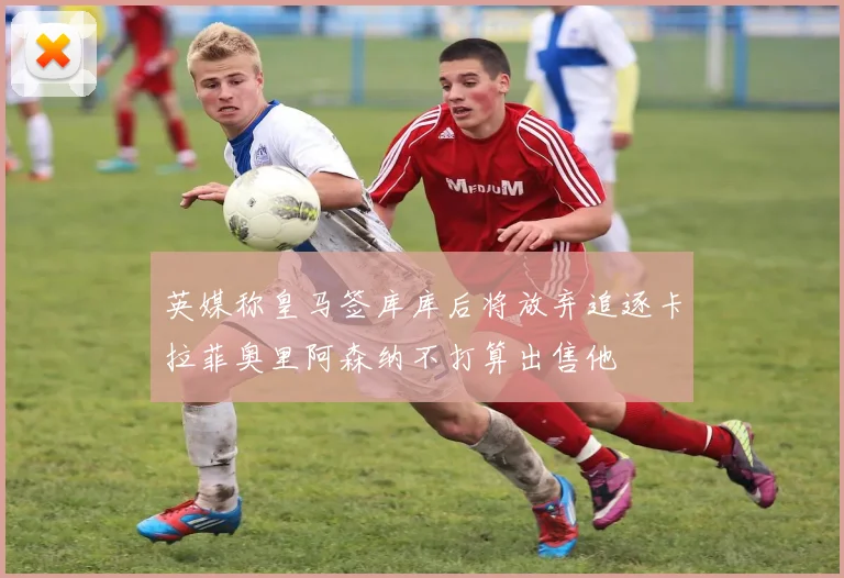 英媒称皇马签库库后将放弃追逐卡拉菲奥里阿森纳不打算出售他