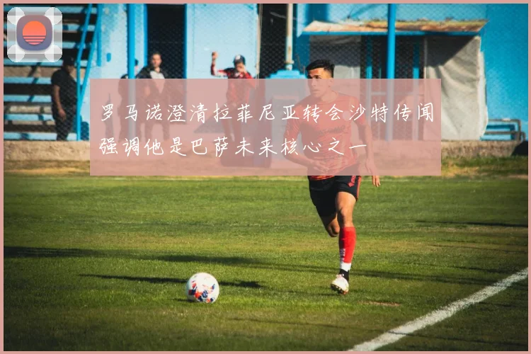 罗马诺澄清拉菲尼亚转会沙特传闻强调他是巴萨未来核心之一