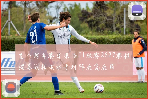 首个跨年赛季来临J1联赛2627赛程揭幕战横滨水手对阵鹿岛鹿角
