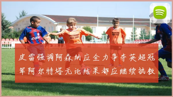 皮雷强调阿森纳应全力争夺英超冠军阿尔特塔无论结果都应继续执教