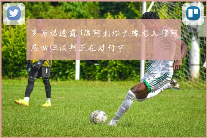 罗马诺透露B席阿利松无缘尤文穆阿尼回归谈判正在进行中