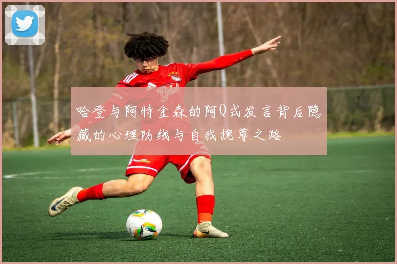 哈登与阿特金森的阿Q式发言背后隐藏的心理防线与自我挽尊之路
