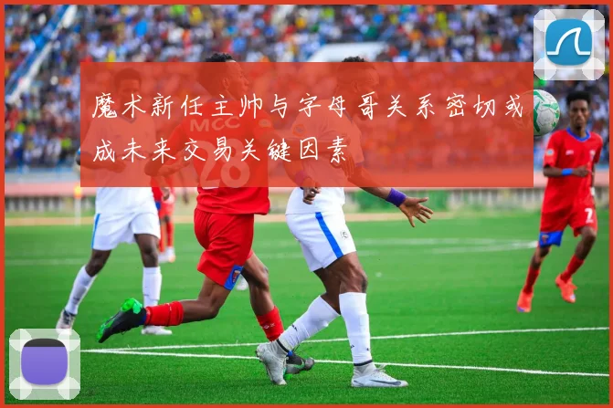 魔术新任主帅与字母哥关系密切或成未来交易关键因素